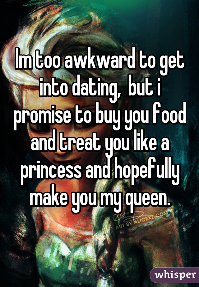 Im too awkward to get into dating,  but i promise to buy you food and treat you like a princess and hopefully make you my queen.
