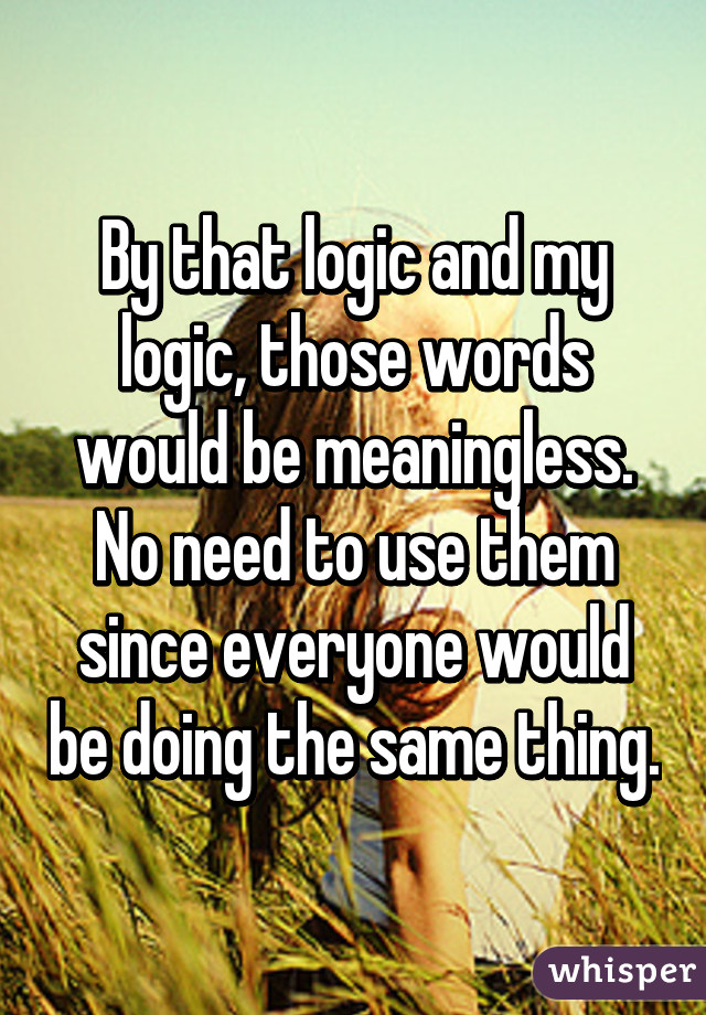 By that logic and my logic, those words would be meaningless. No need to use them since everyone would be doing the same thing.