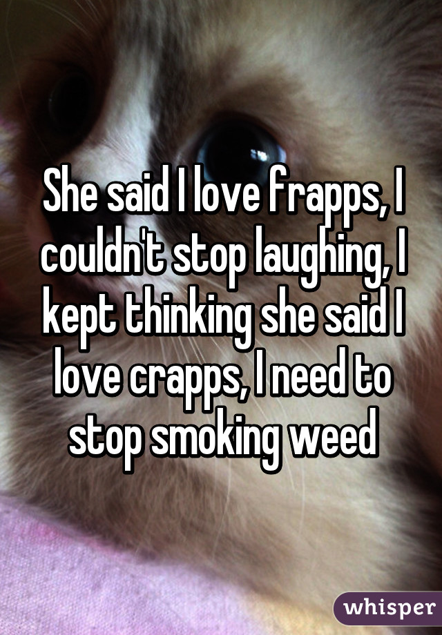 She said I love frapps, I couldn't stop laughing, I kept thinking she said I love crapps, I need to stop smoking weed