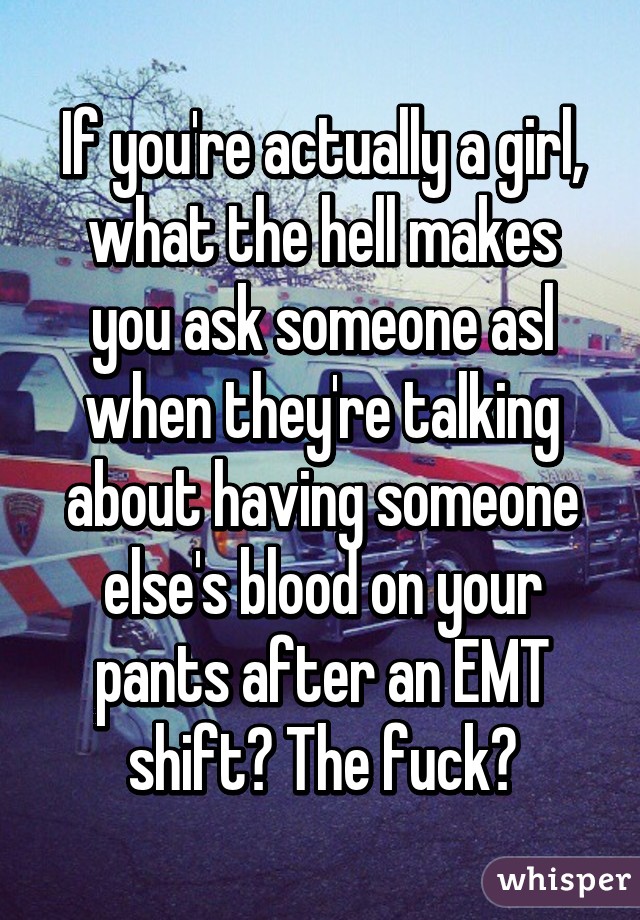 If you're actually a girl, what the hell makes you ask someone asl when they're talking about having someone else's blood on your pants after an EMT shift? The fuck?