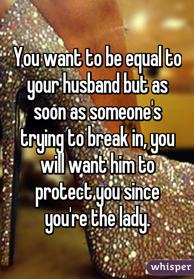 You want to be equal to your husband but as soon as someone's trying to break in, you will want him to protect you since you're the lady.