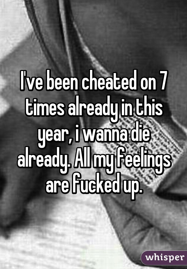 I've been cheated on 7 times already in this year, i wanna die already. All my feelings are fucked up.