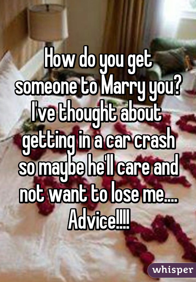 How do you get someone to Marry you? I've thought about  getting in a car crash so maybe he'll care and not want to lose me.... Advice!!!!