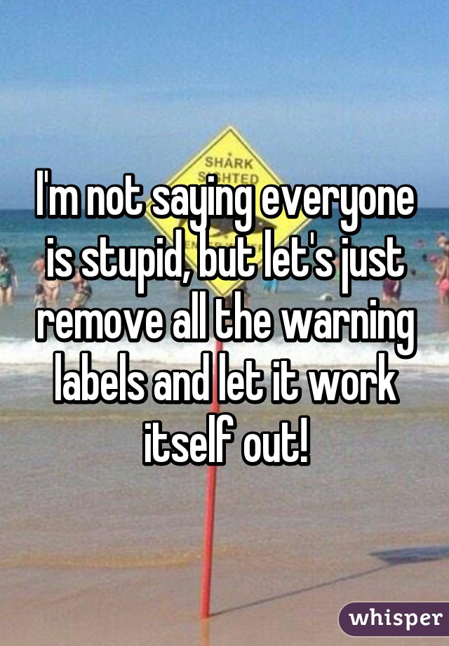 I'm not saying everyone is stupid, but let's just remove all the warning labels and let it work itself out!