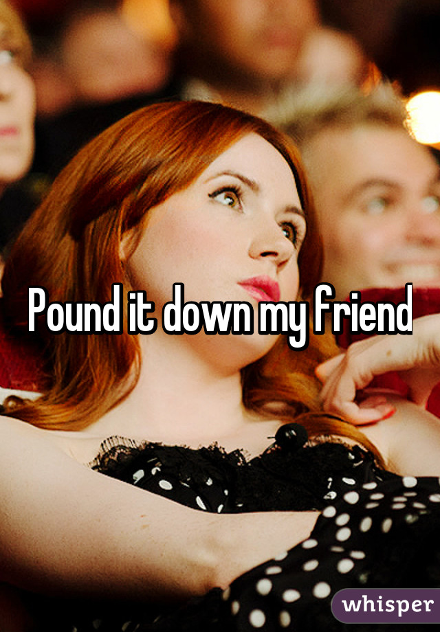 Pound it down my friend