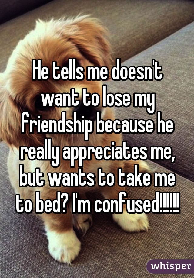 He tells me doesn't want to lose my friendship because he really appreciates me, but wants to take me to bed? I'm confused!!!!!!