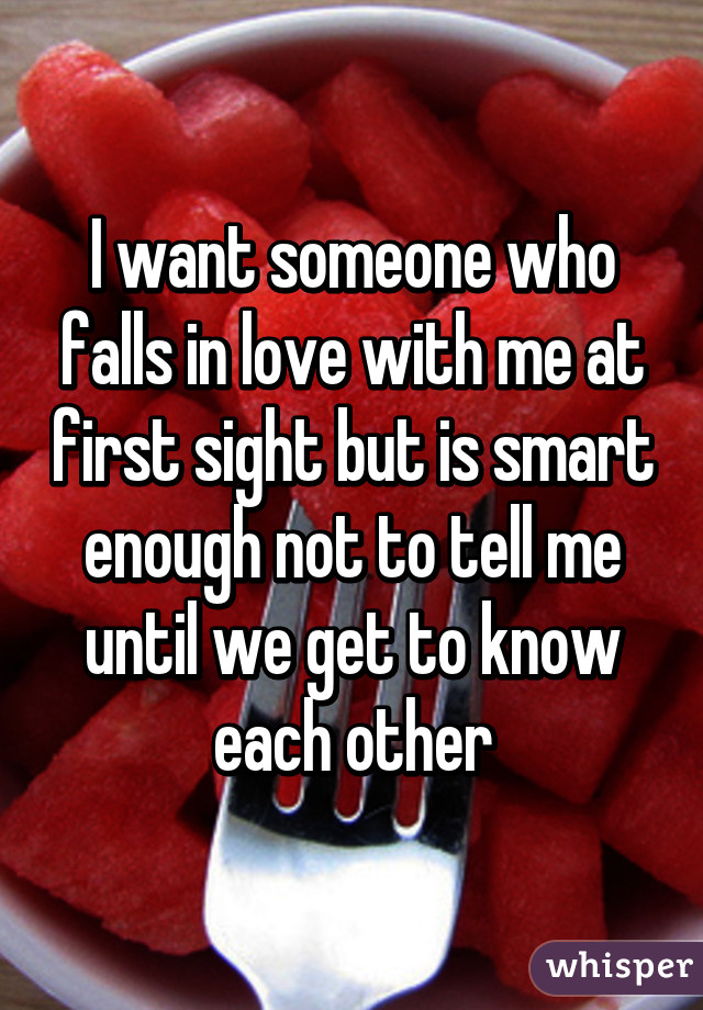 I want someone who falls in love with me at first sight but is smart enough not to tell me until we get to know each other