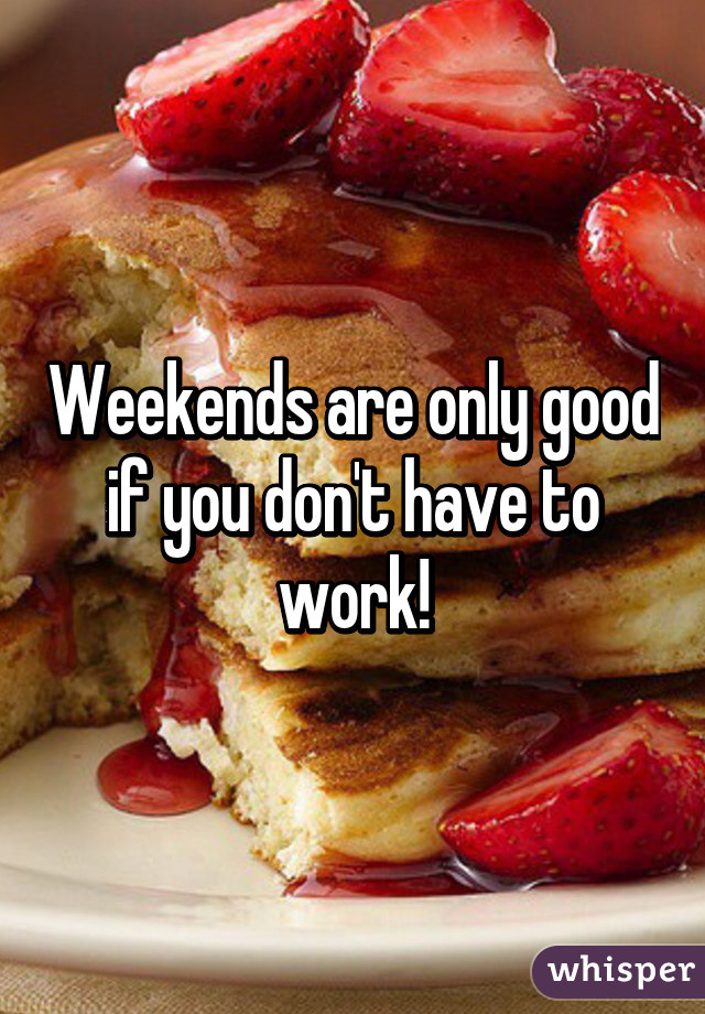 Weekends are only good if you don't have to work!