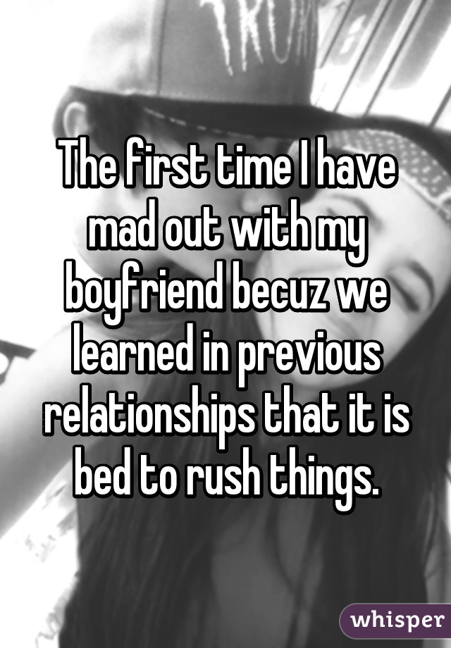 The first time I have mad out with my boyfriend becuz we learned in previous relationships that it is bed to rush things.