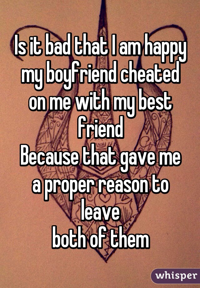 Is it bad that I am happy my boyfriend cheated on me with my best friend
Because that gave me a proper reason to leave
both of them