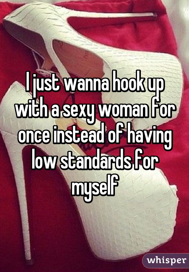 I just wanna hook up with a sexy woman for once instead of having low standards for myself