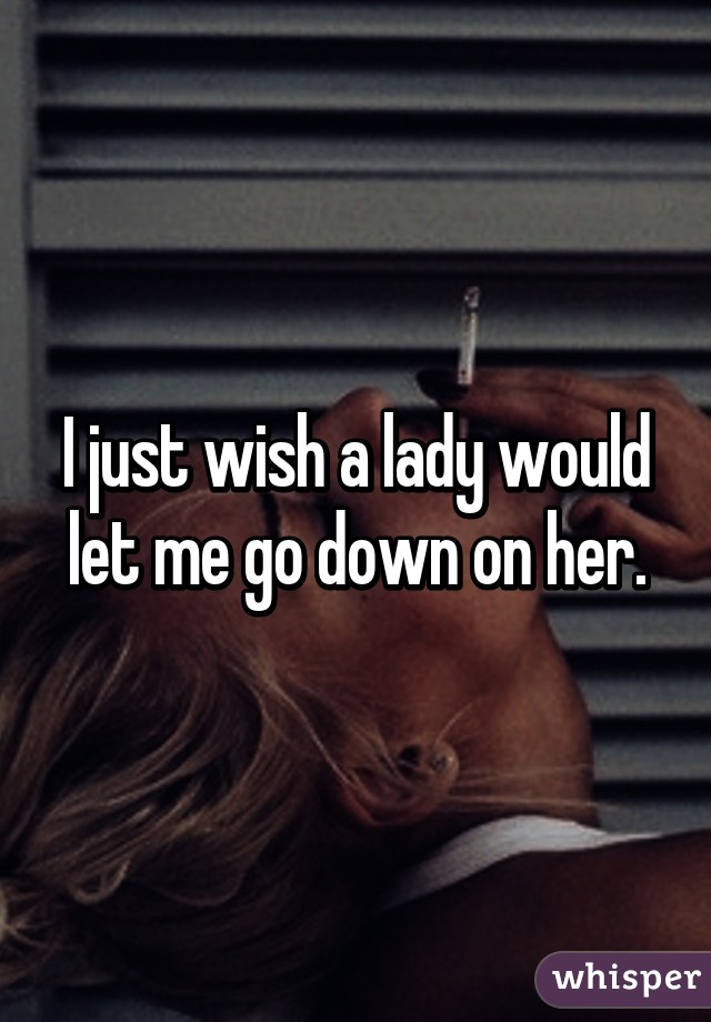 I just wish a lady would let me go down on her.