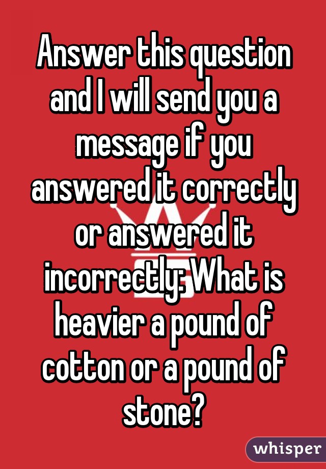 Answer this question and I will send you a message if you answered it correctly or answered it incorrectly: What is heavier a pound of cotton or a pound of stone?