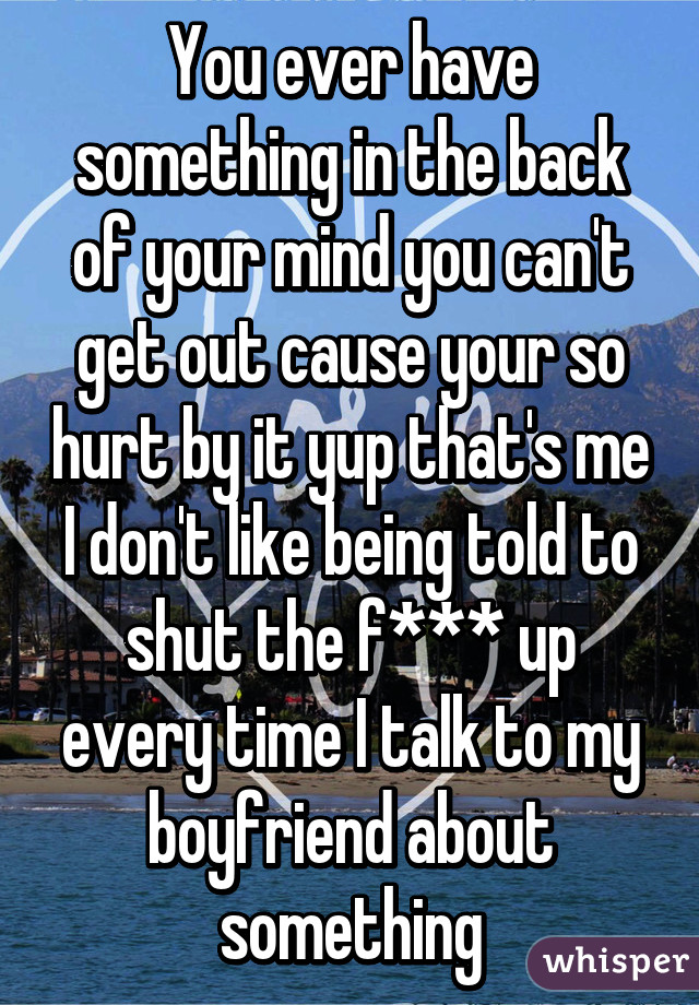 You ever have something in the back of your mind you can't get out cause your so hurt by it yup that's me I don't like being told to shut the f*** up every time I talk to my boyfriend about something