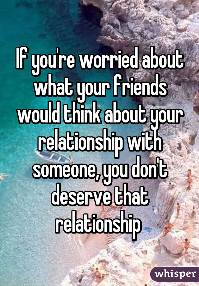 If you're worried about what your friends would think about your relationship with someone, you don't deserve that relationship 