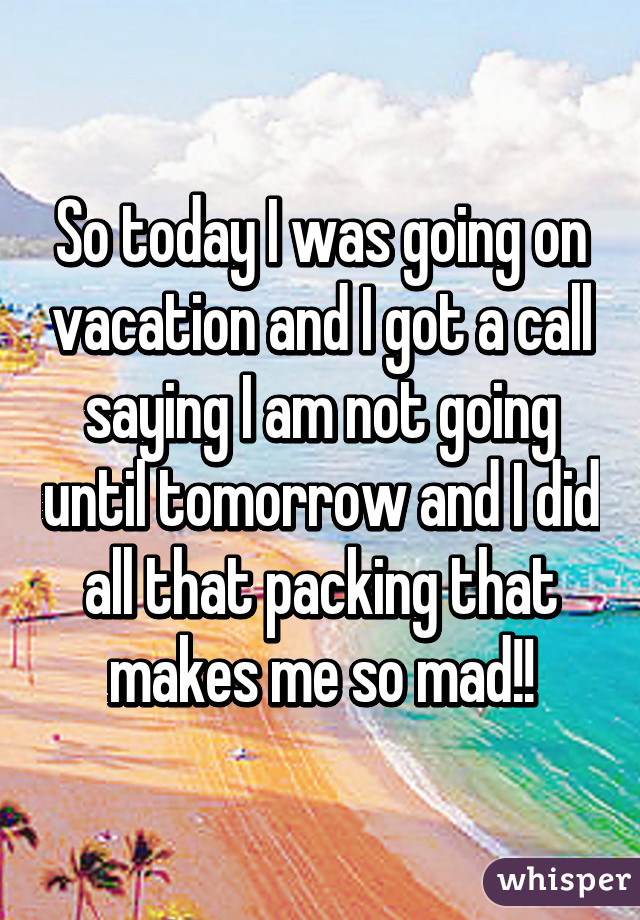 So today I was going on vacation and I got a call saying I am not going until tomorrow and I did all that packing that makes me so mad!!