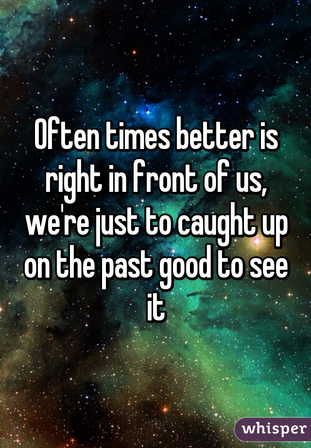 Often times better is right in front of us, we're just to caught up on the past good to see it