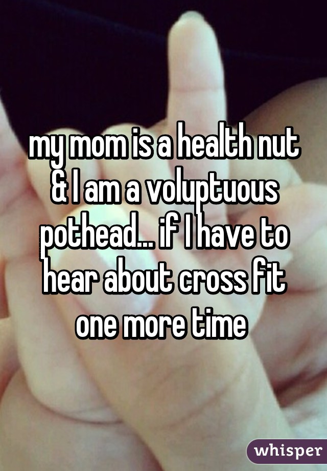 my mom is a health nut & I am a voluptuous pothead... if I have to hear about cross fit one more time 