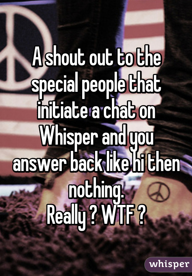 A shout out to the special people that initiate a chat on Whisper and you answer back like hi then nothing.
Really ? WTF ?