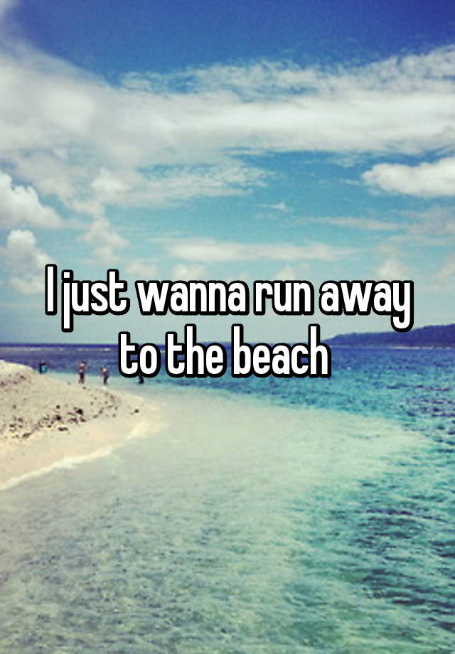 I just wanna run away to the beach