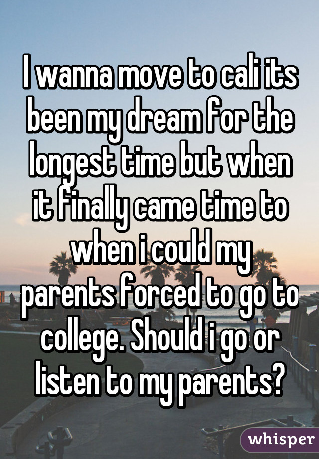 I wanna move to cali its been my dream for the longest time but when it finally came time to when i could my parents forced to go to college. Should i go or listen to my parents?