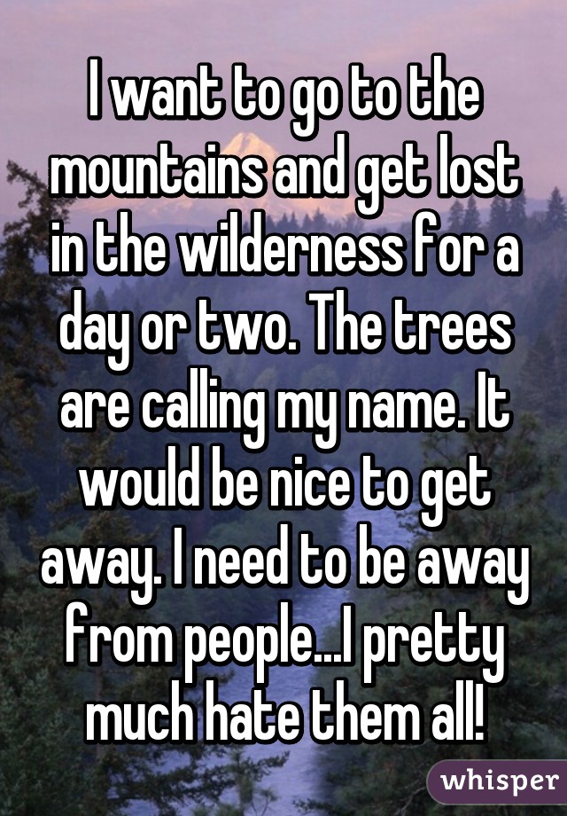 I want to go to the mountains and get lost in the wilderness for a day or two. The trees are calling my name. It would be nice to get away. I need to be away from people...I pretty much hate them all!