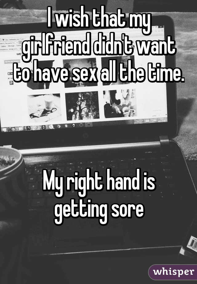 I wish that my girlfriend didn't want to have sex all the time. 


My right hand is getting sore

