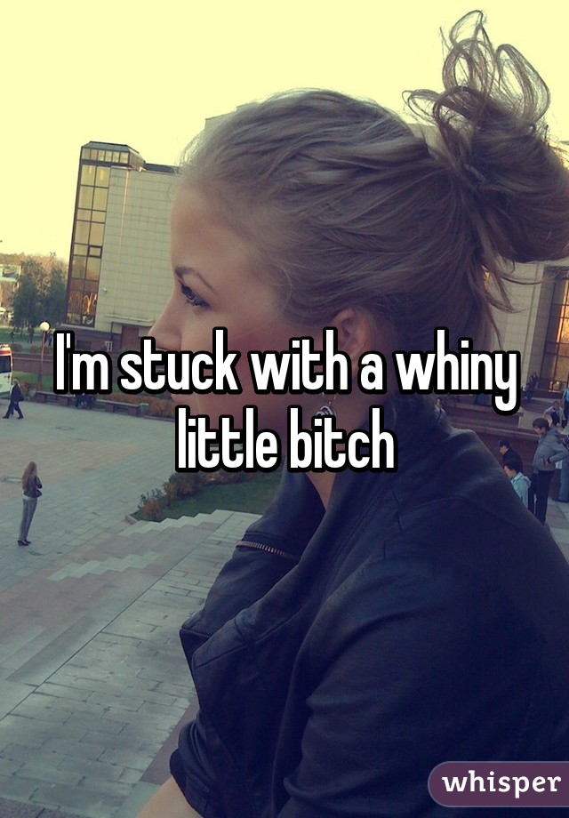 I'm stuck with a whiny little bitch