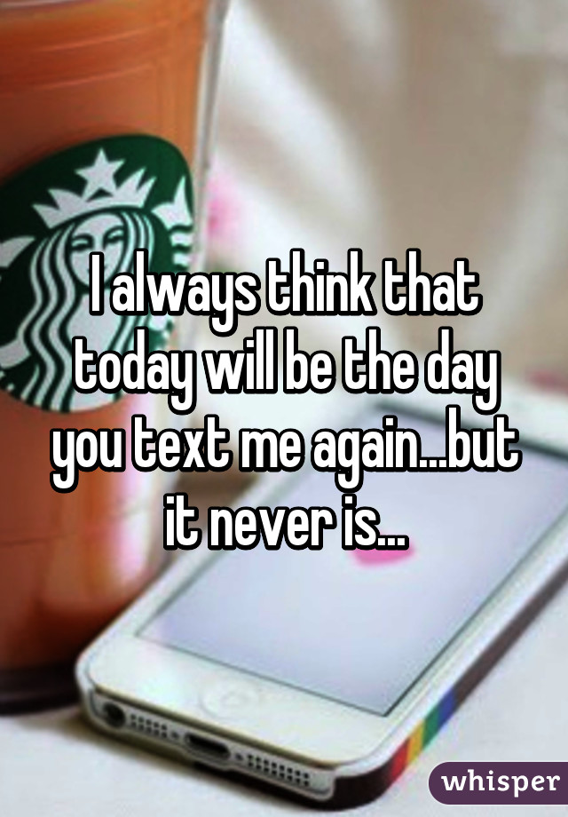 I always think that today will be the day you text me again...but it never is...