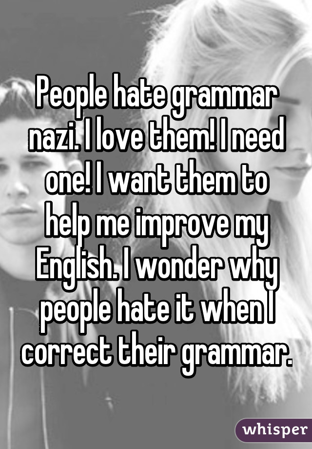 People hate grammar nazi. I love them! I need one! I want them to help me improve my English. I wonder why people hate it when I correct their grammar.