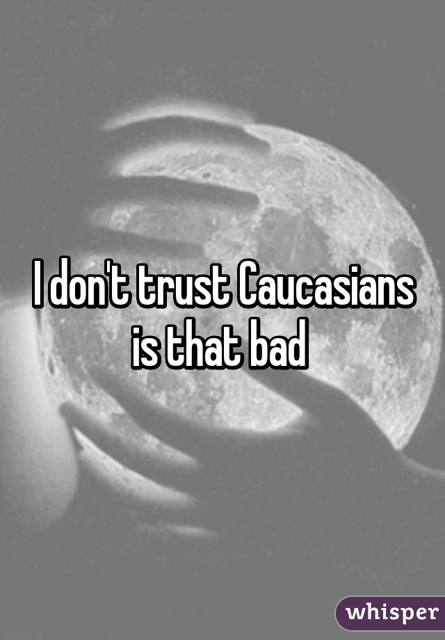 I don't trust Caucasians is that bad 