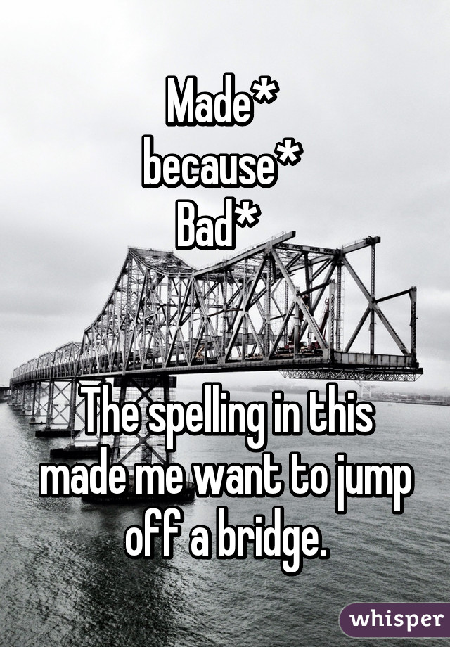 Made* 
because* 
Bad*  


The spelling in this made me want to jump off a bridge.