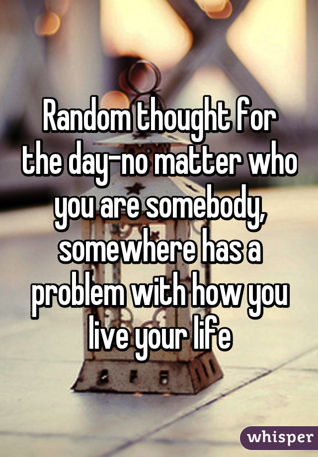 Random thought for the day-no matter who you are somebody, somewhere has a problem with how you live your life