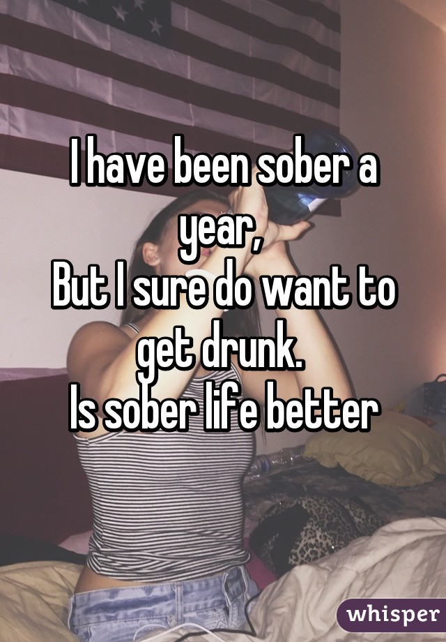 I have been sober a year, 
But I sure do want to get drunk. 
Is sober life better
