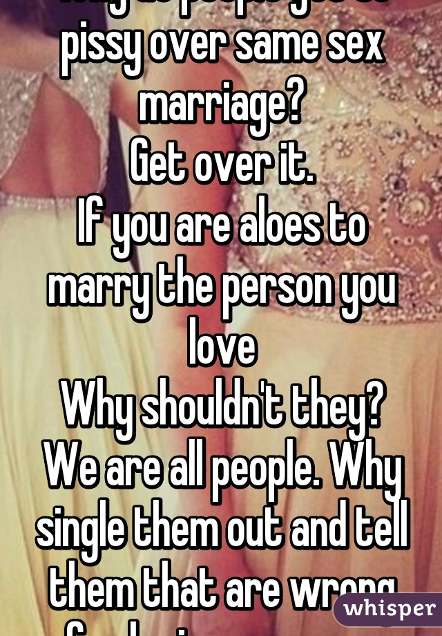 Why do people get so pissy over same sex marriage?
Get over it.
If you are aloes to marry the person you love
Why shouldn't they?
We are all people. Why single them out and tell them that are wrong for loving someone.