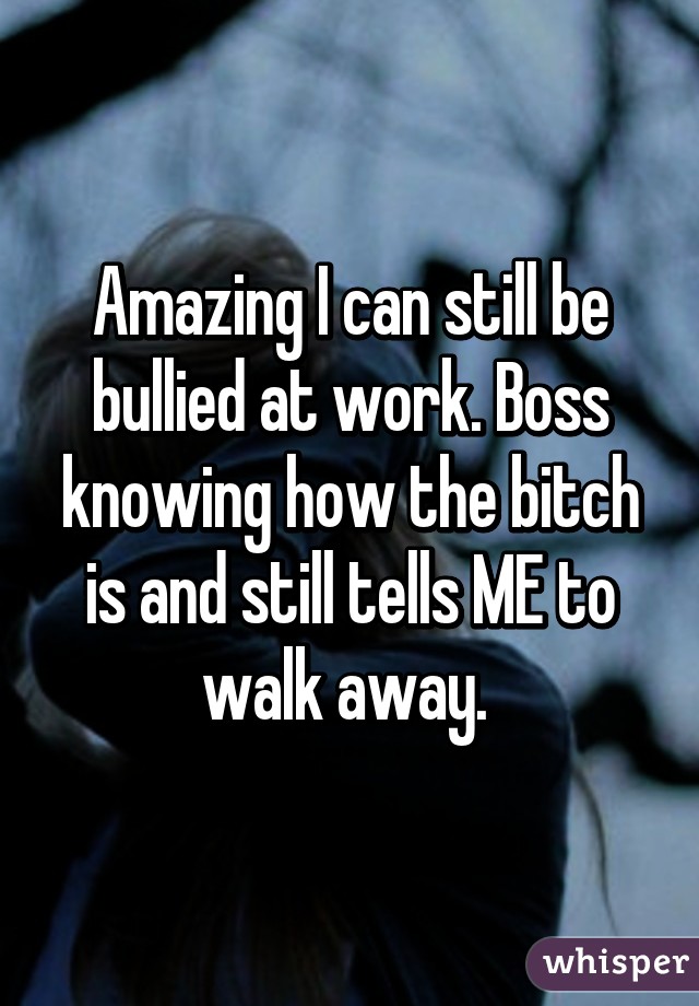 Amazing I can still be bullied at work. Boss knowing how the bitch is and still tells ME to walk away. 