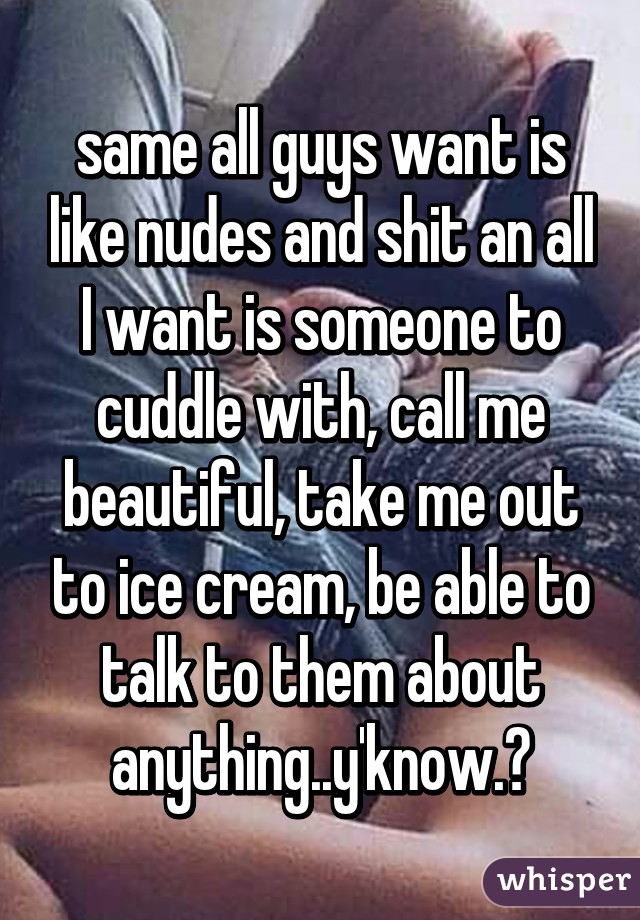 same all guys want is like nudes and shit an all I want is someone to cuddle with, call me beautiful, take me out to ice cream, be able to talk to them about anything..y'know.?