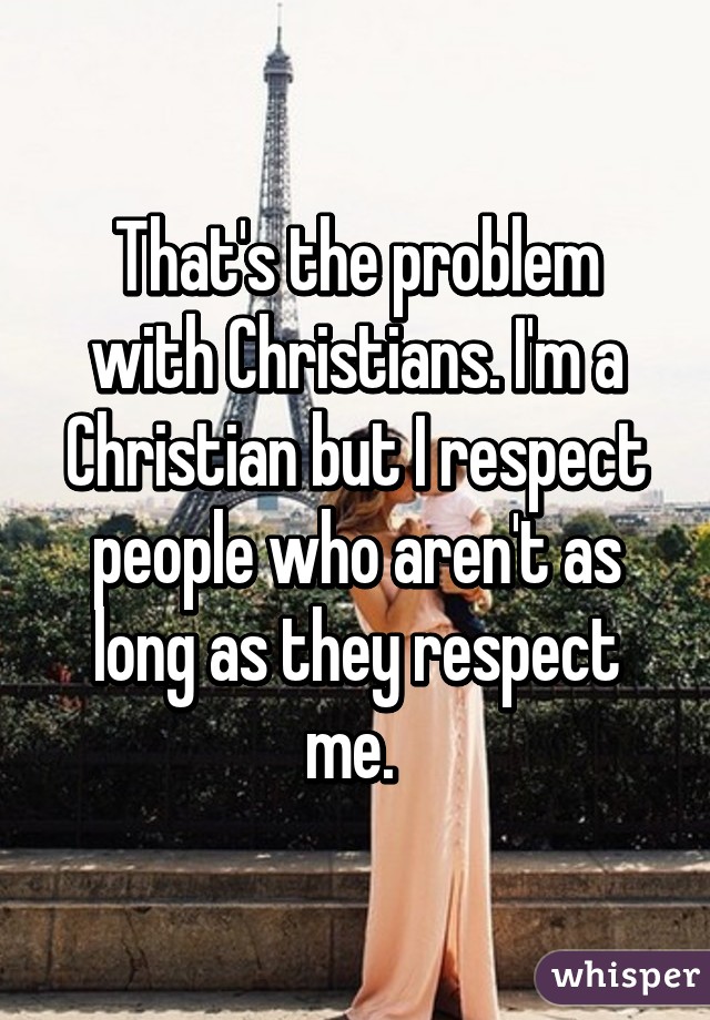 That's the problem with Christians. I'm a Christian but I respect people who aren't as long as they respect me. 