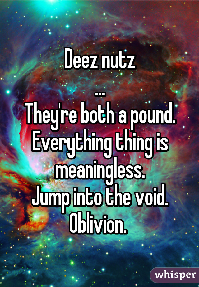 Deez nutz
...
They're both a pound.
Everything thing is meaningless.
Jump into the void.
Oblivion. 