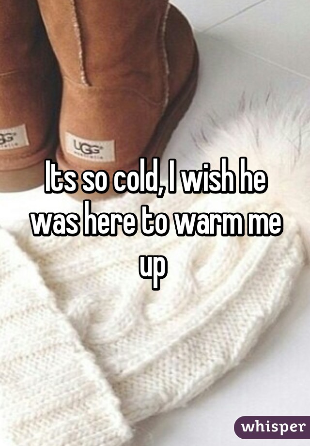 Its so cold, I wish he was here to warm me up 