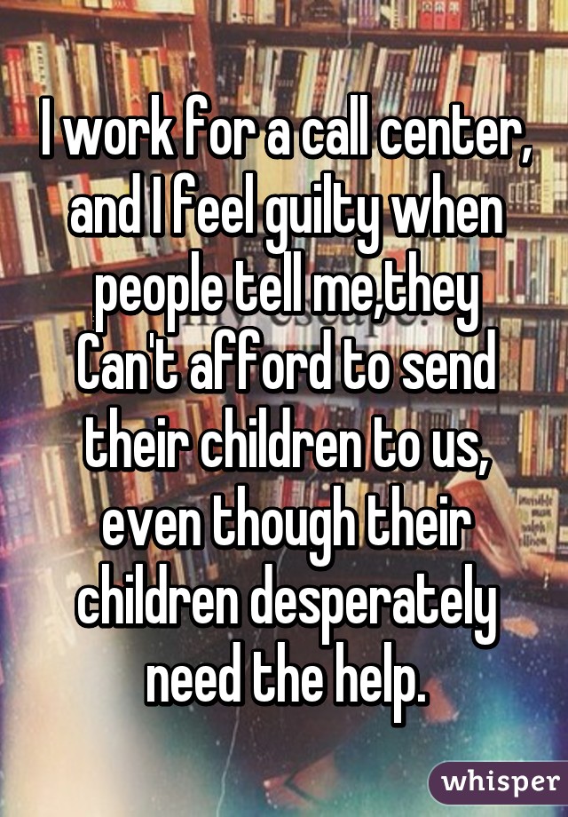 I work for a call center, and I feel guilty when people tell me,they Can't afford to send their children to us, even though their children desperately need the help.