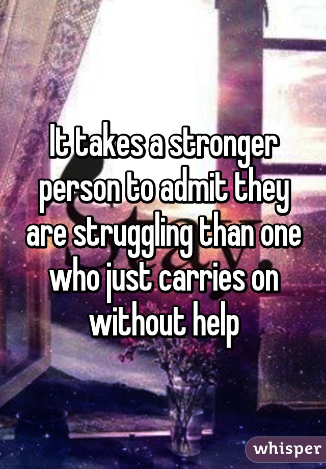 It takes a stronger person to admit they are struggling than one who just carries on without help