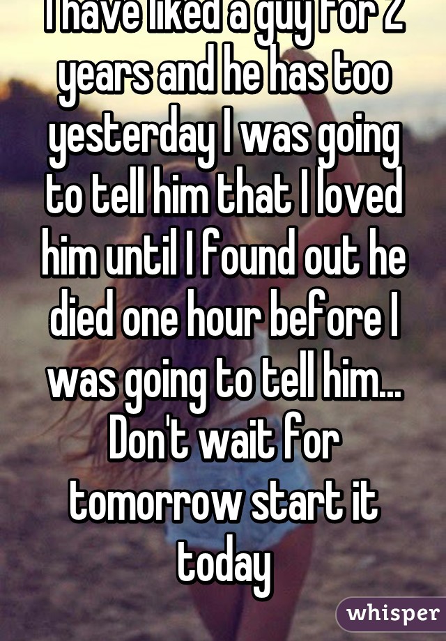 I have liked a guy for 2 years and he has too yesterday I was going to tell him that I loved him until I found out he died one hour before I was going to tell him... Don't wait for tomorrow start it today
