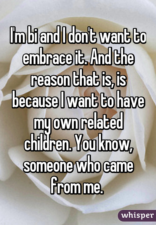 I'm bi and I don't want to embrace it. And the reason that is, is because I want to have my own related children. You know, someone who came from me. 