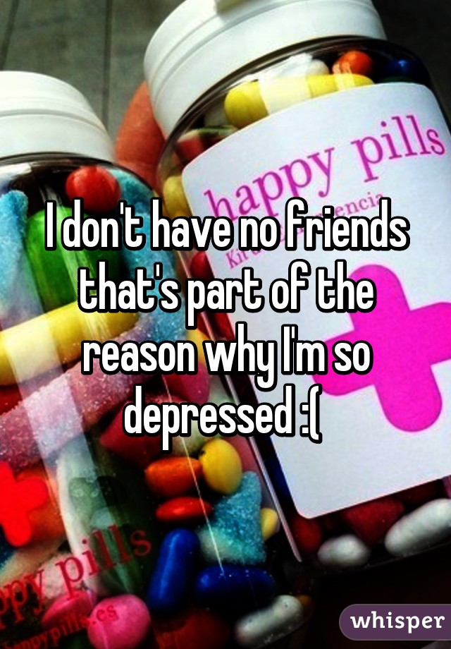 I don't have no friends that's part of the reason why I'm so depressed :( 