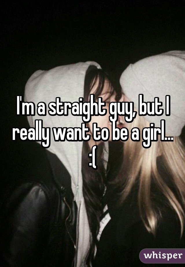 I'm a straight guy, but I really want to be a girl... :(