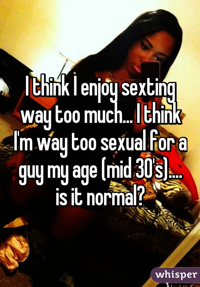 I think I enjoy sexting way too much... I think I'm way too sexual for a guy my age (mid 30's).... is it normal?