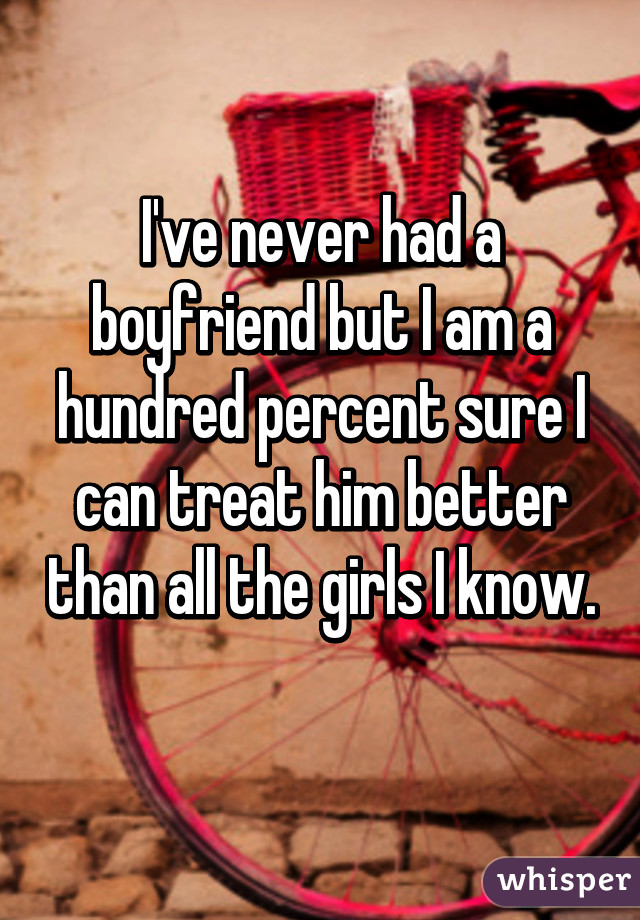 I've never had a boyfriend but I am a hundred percent sure I can treat him better than all the girls I know. 