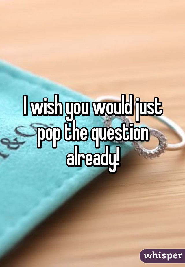 I wish you would just pop the question already!