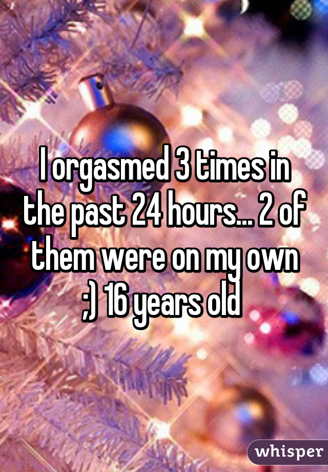 I orgasmed 3 times in the past 24 hours... 2 of them were on my own ;) 16 years old 